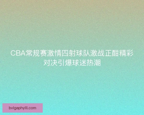 CBA常规赛激情四射球队激战正酣精彩对决引爆球迷热潮