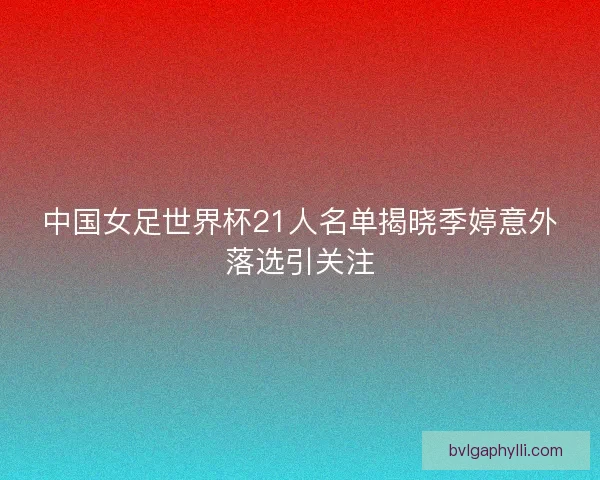 中国女足世界杯21人名单揭晓季婷意外落选引关注