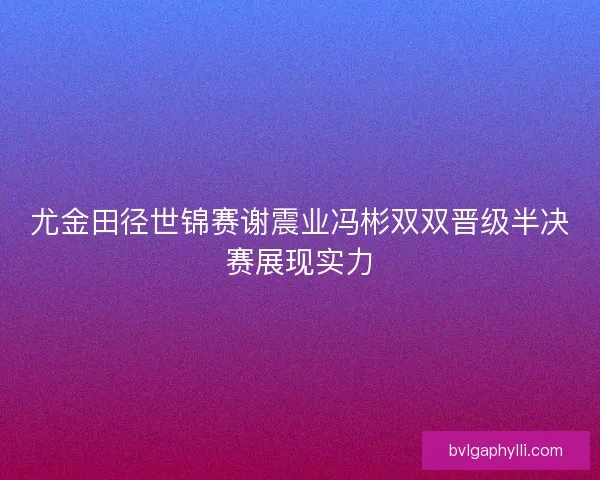 尤金田径世锦赛谢震业冯彬双双晋级半决赛展现实力