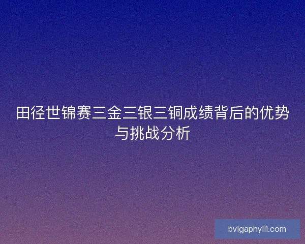 田径世锦赛三金三银三铜成绩背后的优势与挑战分析