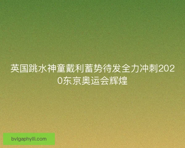 英国跳水神童戴利蓄势待发全力冲刺2020东京奥运会辉煌