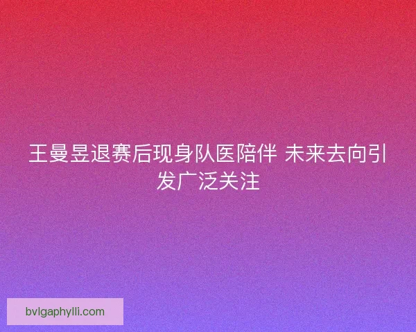 王曼昱退赛后现身队医陪伴 未来去向引发广泛关注
