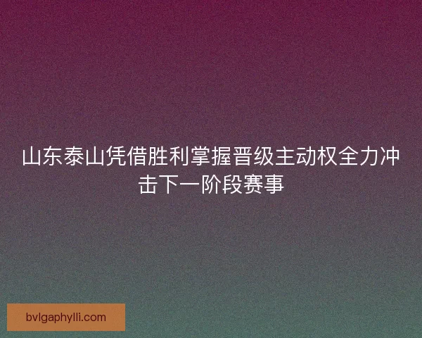 山东泰山凭借胜利掌握晋级主动权全力冲击下一阶段赛事