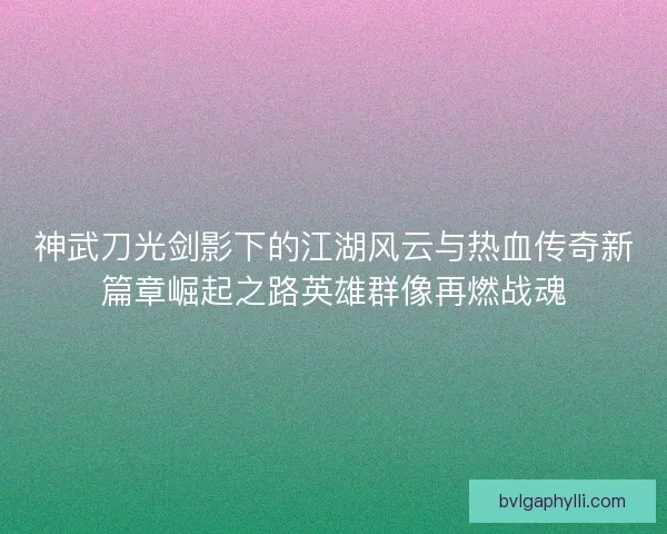神武刀光剑影下的江湖风云与热血传奇新篇章崛起之路英雄群像再燃战魂