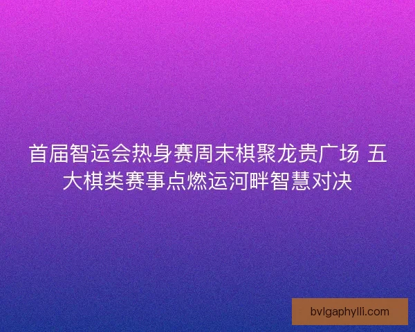 首届智运会热身赛周末棋聚龙贵广场 五大棋类赛事点燃运河畔智慧对决