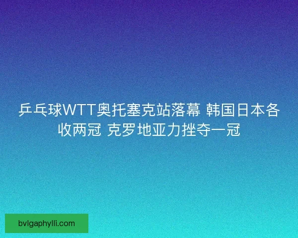 乒乓球WTT奥托塞克站落幕 韩国日本各收两冠 克罗地亚力挫夺一冠