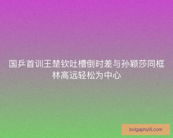 国乒首训王楚钦吐槽倒时差与孙颖莎同框林高远轻松为中心