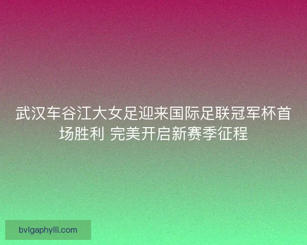 武汉车谷江大女足迎来国际足联冠军杯首场胜利 完美开启新赛季征程