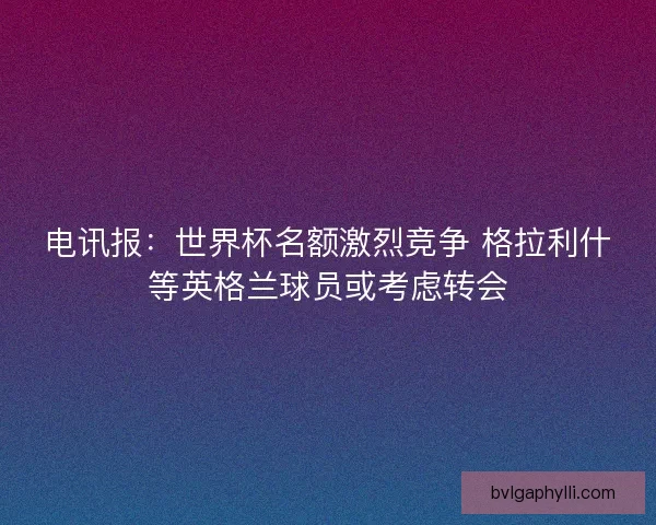 电讯报：世界杯名额激烈竞争 格拉利什等英格兰球员或考虑转会