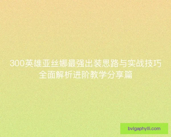 300英雄亚丝娜最强出装思路与实战技巧全面解析进阶教学分享篇