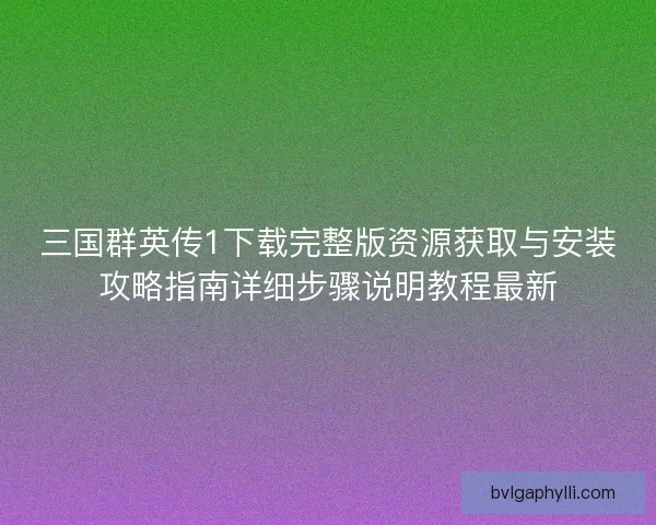 三国群英传1下载完整版资源获取与安装攻略指南详细步骤说明教程最新
