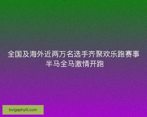 全国及海外近两万名选手齐聚欢乐跑赛事 半马全马激情开跑