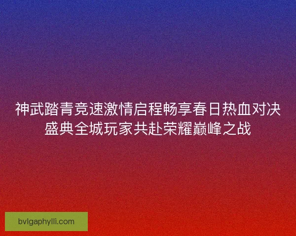神武踏青竞速激情启程畅享春日热血对决盛典全城玩家共赴荣耀巅峰之战