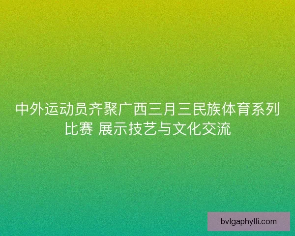 中外运动员齐聚广西三月三民族体育系列比赛 展示技艺与文化交流