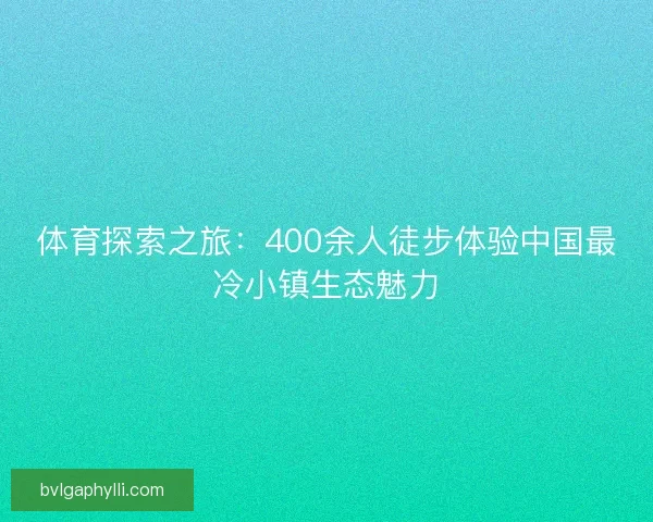 体育探索之旅：400余人徒步体验中国最冷小镇生态魅力