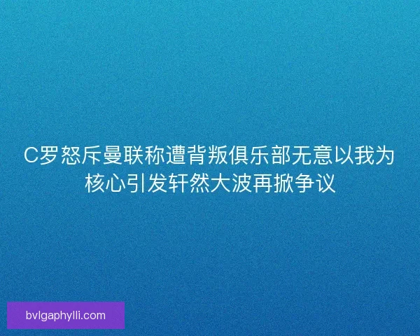 C罗怒斥曼联称遭背叛俱乐部无意以我为核心引发轩然大波再掀争议