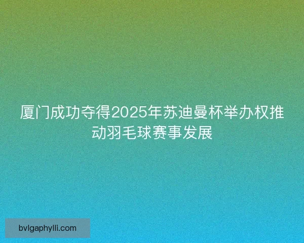 厦门成功夺得2025年苏迪曼杯举办权推动羽毛球赛事发展