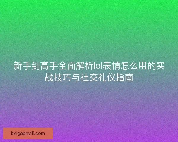 新手到高手全面解析lol表情怎么用的实战技巧与社交礼仪指南