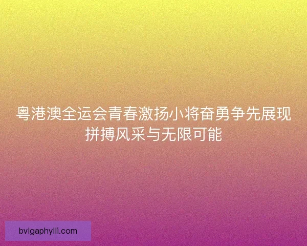 粤港澳全运会青春激扬小将奋勇争先展现拼搏风采与无限可能
