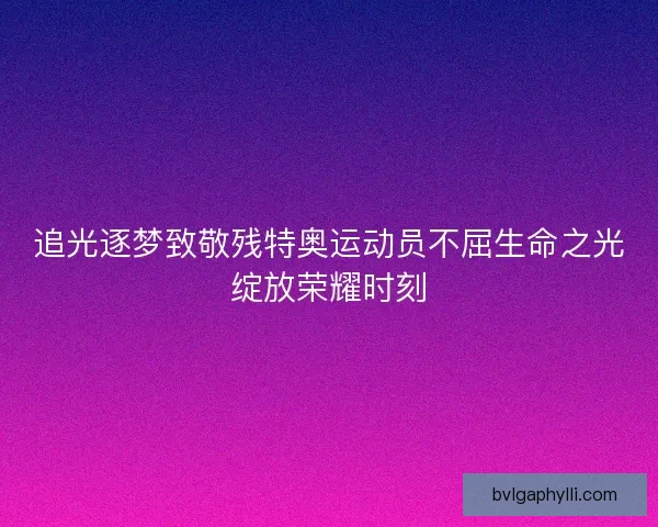 追光逐梦致敬残特奥运动员不屈生命之光绽放荣耀时刻