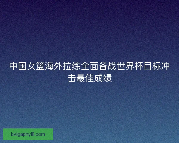 中国女篮海外拉练全面备战世界杯目标冲击最佳成绩