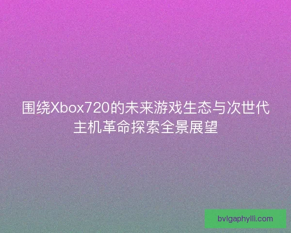 围绕Xbox720的未来游戏生态与次世代主机革命探索全景展望