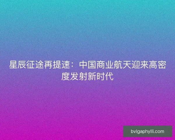 星辰征途再提速：中国商业航天迎来高密度发射新时代
