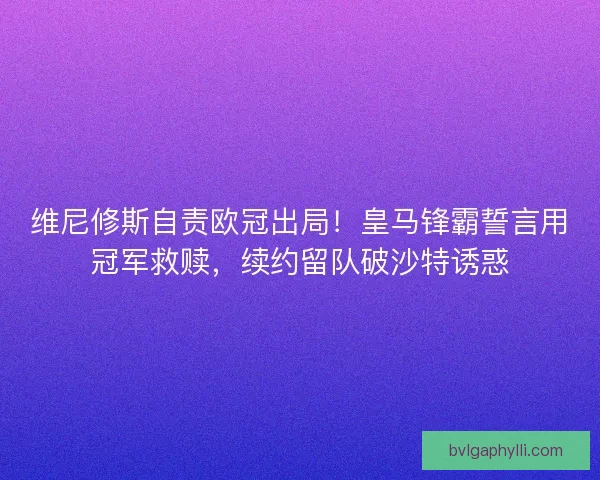 维尼修斯自责欧冠出局！皇马锋霸誓言用冠军救赎，续约留队破沙特诱惑