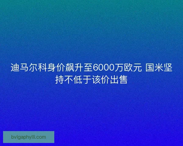 迪马尔科身价飙升至6000万欧元 国米坚持不低于该价出售