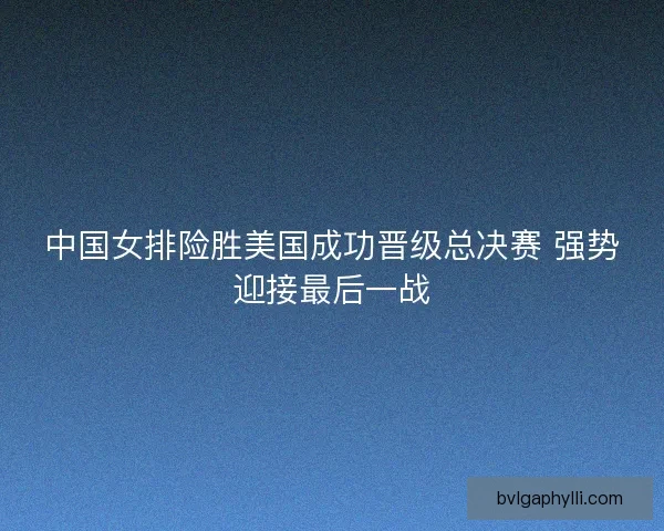 中国女排险胜美国成功晋级总决赛 强势迎接最后一战