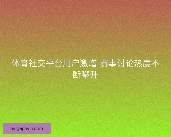 体育社交平台用户激增 赛事讨论热度不断攀升