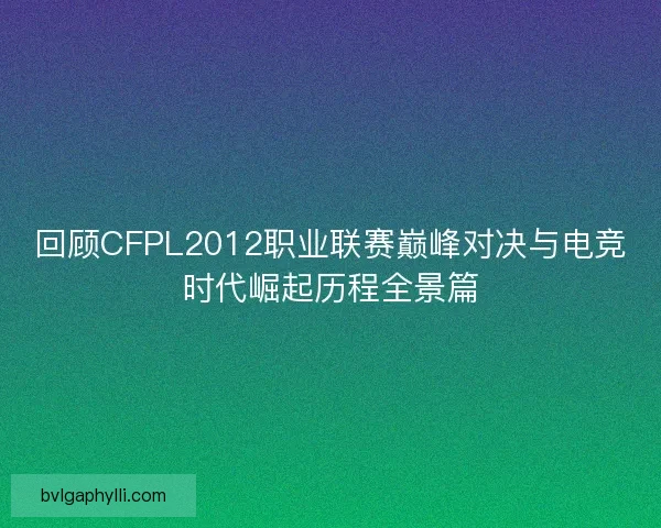 回顾CFPL2012职业联赛巅峰对决与电竞时代崛起历程全景篇
