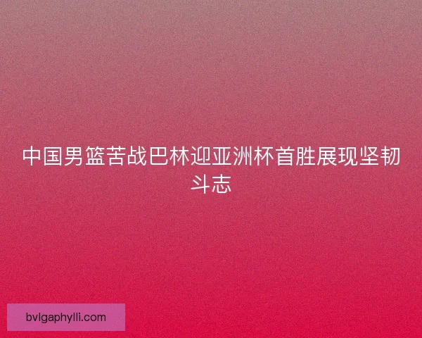 中国男篮苦战巴林迎亚洲杯首胜展现坚韧斗志