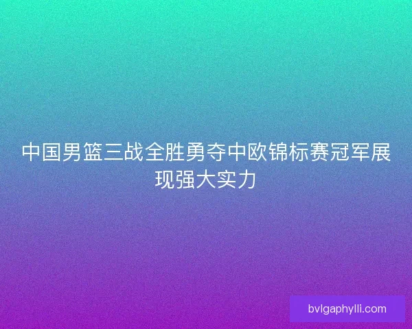 中国男篮三战全胜勇夺中欧锦标赛冠军展现强大实力 中国男篮三战全胜勇夺中欧锦标赛冠军展现强大实力