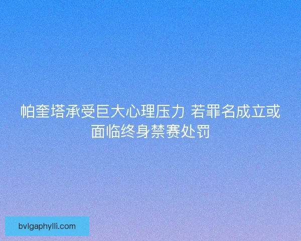 帕奎塔承受巨大心理压力 若罪名成立或面临终身禁赛处罚